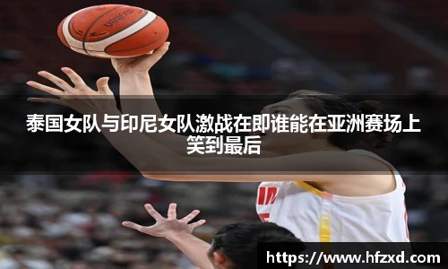 泰国女队与印尼女队激战在即谁能在亚洲赛场上笑到最后