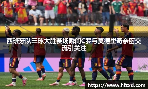 西班牙队三球大胜赛场瞬间C罗与莫德里奇亲密交流引关注